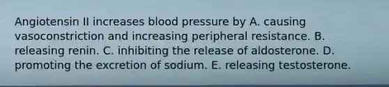 Angiotensin II increases blood pressure by A. causing vasoconstriction and increasing peripheral resistance. B. releasing renin. C. inhibiting the release of aldosterone. D. promoting the excretion of sodium. E. releasing testosterone.