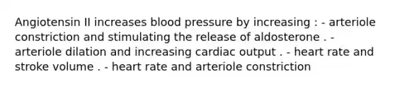 Angiotensin II increases blood pressure by increasing : - arteriole constriction and stimulating the release of aldosterone . - arteriole dilation and increasing cardiac output . - heart rate and stroke volume . - heart rate and arteriole constriction