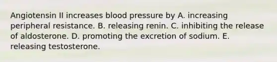 Angiotensin II increases blood pressure by A. increasing peripheral resistance. B. releasing renin. C. inhibiting the release of aldosterone. D. promoting the excretion of sodium. E. releasing testosterone.