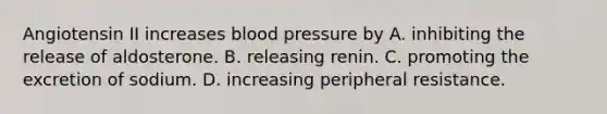 Angiotensin II increases blood pressure by A. inhibiting the release of aldosterone. B. releasing renin. C. promoting the excretion of sodium. D. increasing peripheral resistance.