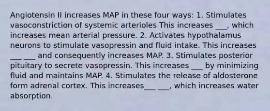 Angiotensin II increases MAP in these four ways: 1. Stimulates vasoconstriction of systemic arterioles This increases ___, which increases mean arterial pressure. 2. Activates hypothalamus neurons to stimulate vasopressin and fluid intake. This increases ___ ___ and consequently increases MAP. 3. Stimulates posterior pituitary to secrete vasopressin. This increases ___ by minimizing fluid and maintains MAP. 4. Stimulates the release of aldosterone form adrenal cortex. This increases___ ___, which increases water absorption.