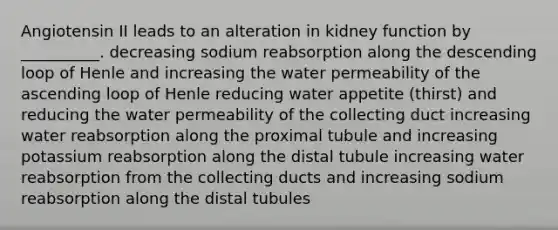 Angiotensin II leads to an alteration in kidney function by __________. decreasing sodium reabsorption along the descending loop of Henle and increasing the water permeability of the ascending loop of Henle reducing water appetite (thirst) and reducing the water permeability of the collecting duct increasing water reabsorption along the proximal tubule and increasing potassium reabsorption along the distal tubule increasing water reabsorption from the collecting ducts and increasing sodium reabsorption along the distal tubules