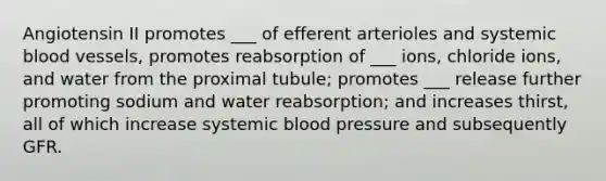 Angiotensin II promotes ___ of efferent arterioles and systemic blood vessels, promotes reabsorption of ___ ions, chloride ions, and water from the proximal tubule; promotes ___ release further promoting sodium and water reabsorption; and increases thirst, all of which increase systemic blood pressure and subsequently GFR.