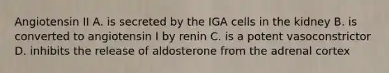 Angiotensin II A. is secreted by the IGA cells in the kidney B. is converted to angiotensin I by renin C. is a potent vasoconstrictor D. inhibits the release of aldosterone from the adrenal cortex