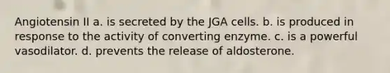 Angiotensin II a. is secreted by the JGA cells. b. is produced in response to the activity of converting enzyme. c. is a powerful vasodilator. d. prevents the release of aldosterone.