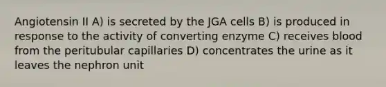 Angiotensin II A) is secreted by the JGA cells B) is produced in response to the activity of converting enzyme C) receives blood from the peritubular capillaries D) concentrates the urine as it leaves the nephron unit