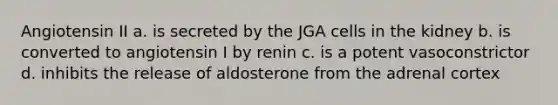 Angiotensin II a. is secreted by the JGA cells in the kidney b. is converted to angiotensin I by renin c. is a potent vasoconstrictor d. inhibits the release of aldosterone from the adrenal cortex