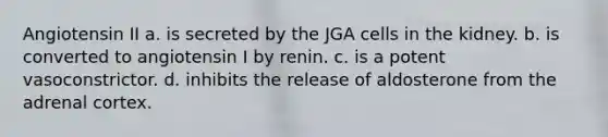 Angiotensin II a. is secreted by the JGA cells in the kidney. b. is converted to angiotensin I by renin. c. is a potent vasoconstrictor. d. inhibits the release of aldosterone from the adrenal cortex.