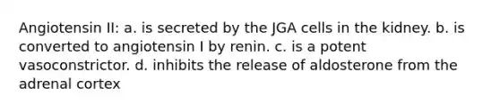 Angiotensin II: a. is secreted by the JGA cells in the kidney. b. is converted to angiotensin I by renin. c. is a potent vasoconstrictor. d. inhibits the release of aldosterone from the adrenal cortex