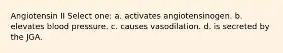 Angiotensin II Select one: a. activates angiotensinogen. b. elevates <a href='https://www.questionai.com/knowledge/kD0HacyPBr-blood-pressure' class='anchor-knowledge'>blood pressure</a>. c. causes vasodilation. d. is secreted by the JGA.