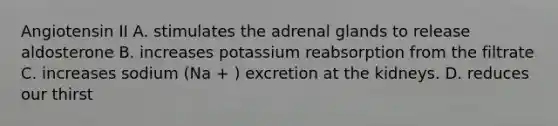 Angiotensin II A. stimulates the adrenal glands to release aldosterone B. increases potassium reabsorption from the filtrate C. increases sodium (Na + ) excretion at the kidneys. D. reduces our thirst