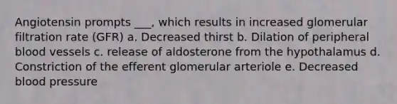 Angiotensin prompts ___, which results in increased glomerular filtration rate (GFR) a. Decreased thirst b. Dilation of peripheral blood vessels c. release of aldosterone from the hypothalamus d. Constriction of the efferent glomerular arteriole e. Decreased blood pressure