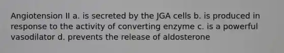 Angiotension II a. is secreted by the JGA cells b. is produced in response to the activity of converting enzyme c. is a powerful vasodilator d. prevents the release of aldosterone