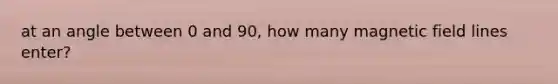 at an angle between 0 and 90, how many magnetic field lines enter?