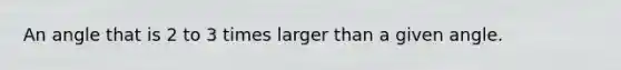 An angle that is 2 to 3 times larger than a given angle.