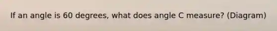 If an angle is 60 degrees, what does angle C measure? (Diagram)