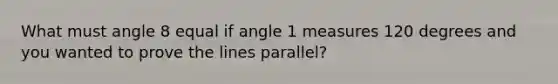 What must angle 8 equal if angle 1 measures 120 degrees and you wanted to prove the lines parallel?