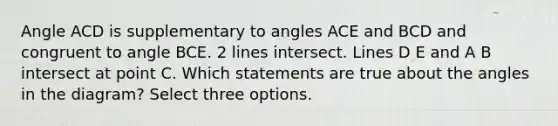 Angle ACD is supplementary to angles ACE and BCD and congruent to angle BCE. 2 lines intersect. Lines D E and A B intersect at point C. Which statements are true about the angles in the diagram? Select three options.