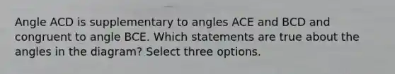 Angle ACD is supplementary to angles ACE and BCD and congruent to angle BCE. Which statements are true about the angles in the diagram? Select three options.