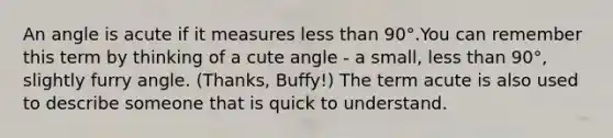 An angle is acute if it measures less than 90°.You can remember this term by thinking of a cute angle - a small, less than 90°, slightly furry angle. (Thanks, Buffy!) The term acute is also used to describe someone that is quick to understand.