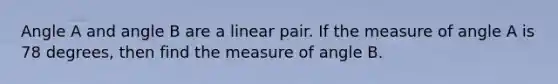 Angle A and angle B are a linear pair. If the measure of angle A is 78 degrees, then find the measure of angle B.