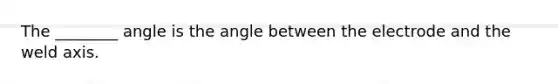 The ________ angle is the angle between the electrode and the weld axis.