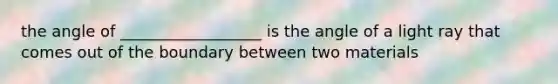 the angle of __________________ is the angle of a light ray that comes out of the boundary between two materials