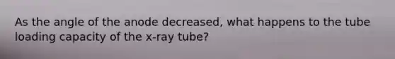 As the angle of the anode decreased, what happens to the tube loading capacity of the x-ray tube?