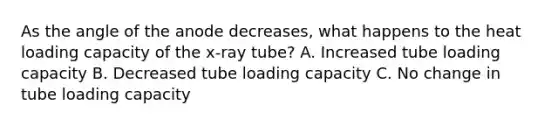 As the angle of the anode decreases, what happens to the heat loading capacity of the x-ray tube? A. Increased tube loading capacity B. Decreased tube loading capacity C. No change in tube loading capacity