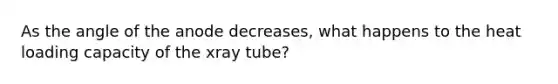 As the angle of the anode decreases, what happens to the heat loading capacity of the xray tube?