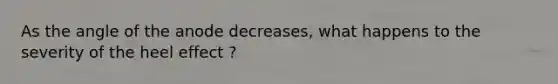 As the angle of the anode decreases, what happens to the severity of the heel effect ?