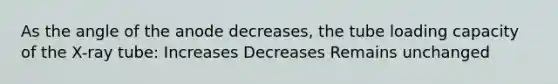 As the angle of the anode decreases, the tube loading capacity of the X-ray tube: Increases Decreases Remains unchanged