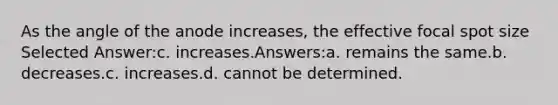 As the angle of the anode increases, the effective focal spot size Selected Answer:c. increases.Answers:a. remains the same.b. decreases.c. increases.d. cannot be determined.