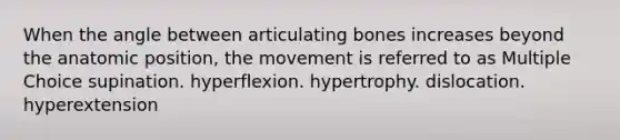 When the angle between articulating bones increases beyond the anatomic position, the movement is referred to as Multiple Choice supination. hyperflexion. hypertrophy. dislocation. hyperextension