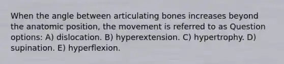 When the angle between articulating bones increases beyond the anatomic position, the movement is referred to as Question options: A) dislocation. B) hyperextension. C) hypertrophy. D) supination. E) hyperflexion.