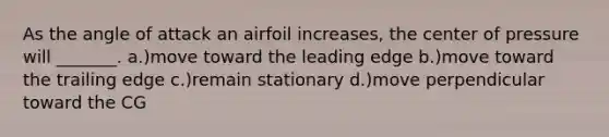 As the angle of attack an airfoil increases, the center of pressure will _______. a.)move toward the leading edge b.)move toward the trailing edge c.)remain stationary d.)move perpendicular toward the CG