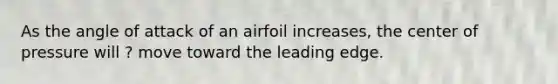 As the angle of attack of an airfoil increases, the center of pressure will ? move toward the leading edge.