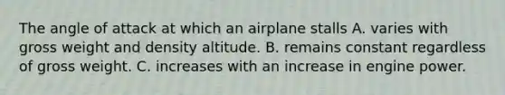 The angle of attack at which an airplane stalls A. varies with gross weight and density altitude. B. remains constant regardless of gross weight. C. increases with an increase in engine power.