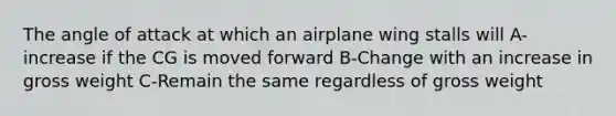 The angle of attack at which an airplane wing stalls will A-increase if the CG is moved forward B-Change with an increase in gross weight C-Remain the same regardless of gross weight