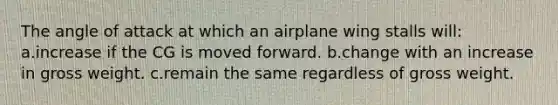 The angle of attack at which an airplane wing stalls will: a.increase if the CG is moved forward. b.change with an increase in gross weight. c.remain the same regardless of gross weight.