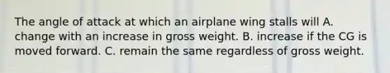 The angle of attack at which an airplane wing stalls will A. change with an increase in gross weight. B. increase if the CG is moved forward. C. remain the same regardless of gross weight.