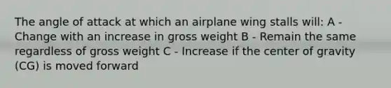 The angle of attack at which an airplane wing stalls will: A - Change with an increase in gross weight B - Remain the same regardless of gross weight C - Increase if the center of gravity (CG) is moved forward