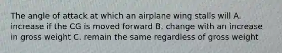 The angle of attack at which an airplane wing stalls will A. increase if the CG is moved forward B. change with an increase in gross weight C. remain the same regardless of gross weight