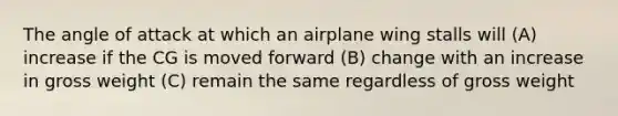 The angle of attack at which an airplane wing stalls will (A) increase if the CG is moved forward (B) change with an increase in gross weight (C) remain the same regardless of gross weight