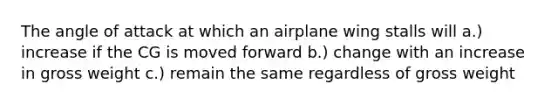 The angle of attack at which an airplane wing stalls will a.) increase if the CG is moved forward b.) change with an increase in gross weight c.) remain the same regardless of gross weight