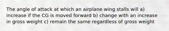 The angle of attack at which an airplane wing stalls will a) increase if the CG is moved forward b) change with an increase in gross weight c) remain the same regardless of gross weight