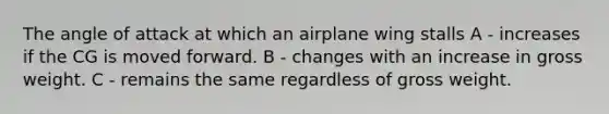 The angle of attack at which an airplane wing stalls A - increases if the CG is moved forward. B - changes with an increase in gross weight. C - remains the same regardless of gross weight.