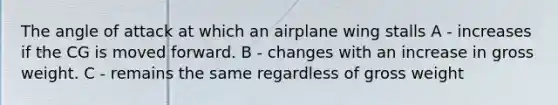 The angle of attack at which an airplane wing stalls A - increases if the CG is moved forward. B - changes with an increase in gross weight. C - remains the same regardless of gross weight