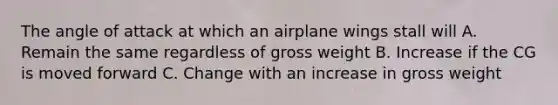 The angle of attack at which an airplane wings stall will A. Remain the same regardless of gross weight B. Increase if the CG is moved forward C. Change with an increase in gross weight