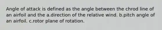 Angle of attack is defined as the angle between the chrod line of an airfoil and the a.direction of the relative wind. b.pitch angle of an airfoil. c.rotor plane of rotation.